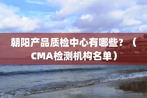 朝阳产品质检中心有哪些？（CMA检测机构名单）