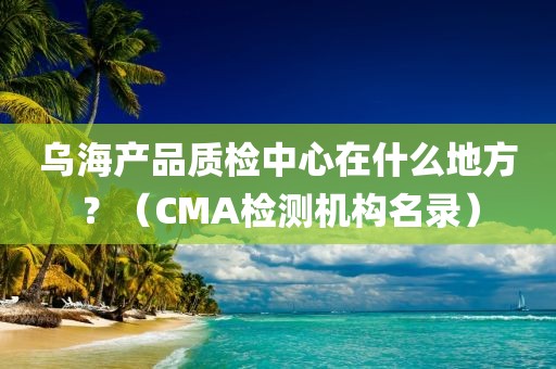 乌海产品质检中心在什么地方？（CMA检测机构名录）