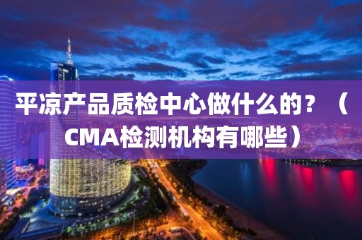 平凉产品质检中心做什么的？（CMA检测机构有哪些）