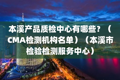 本溪产品质检中心有哪些？（CMA检测机构名单）（本溪市检验检测服务中心）