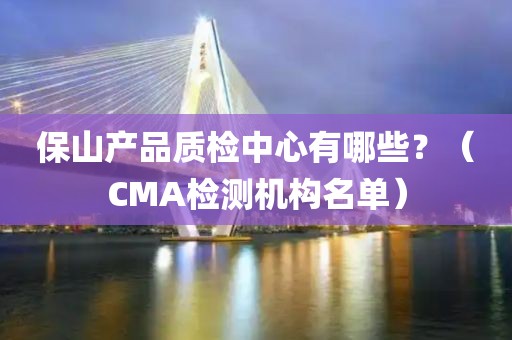 保山产品质检中心有哪些？（CMA检测机构名单）