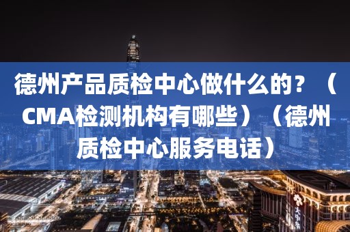 德州产品质检中心做什么的？（CMA检测机构有哪些）（德州质检中心服务电话）