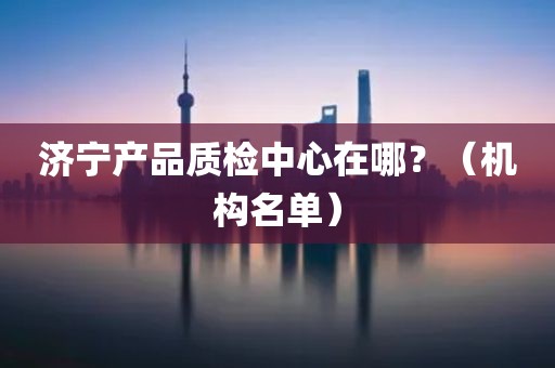 济宁产品质检中心在哪？（机构名单）